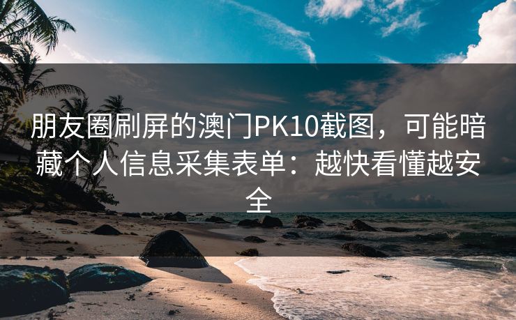 朋友圈刷屏的澳门PK10截图,可能暗藏个人信息采集表单:越快看懂越安全