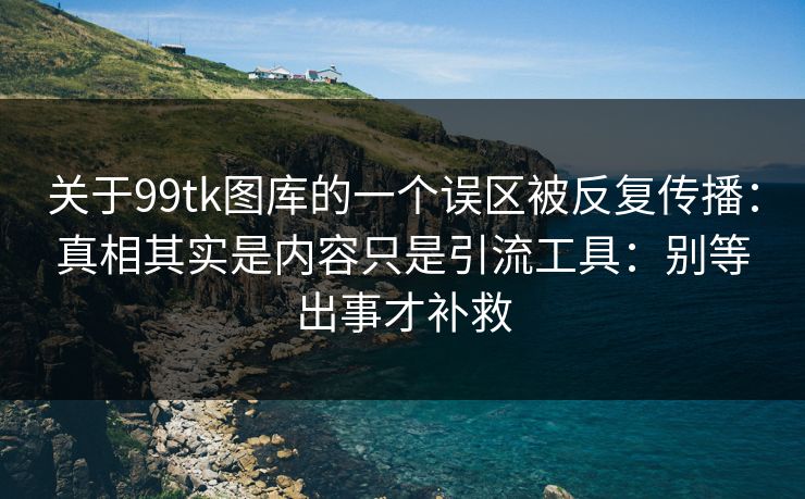 关于99tk图库的一个误区被反复传播：真相其实是内容只是引流工具：别等出事才补救