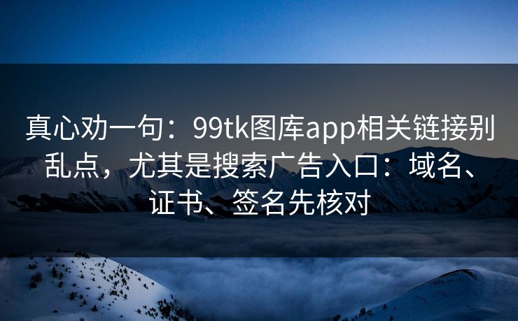 真心劝一句：99tk图库app相关链接别乱点，尤其是搜索广告入口：域名、证书、签名先核对