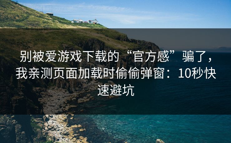 别被爱游戏下载的“官方感”骗了，我亲测页面加载时偷偷弹窗：10秒快速避坑