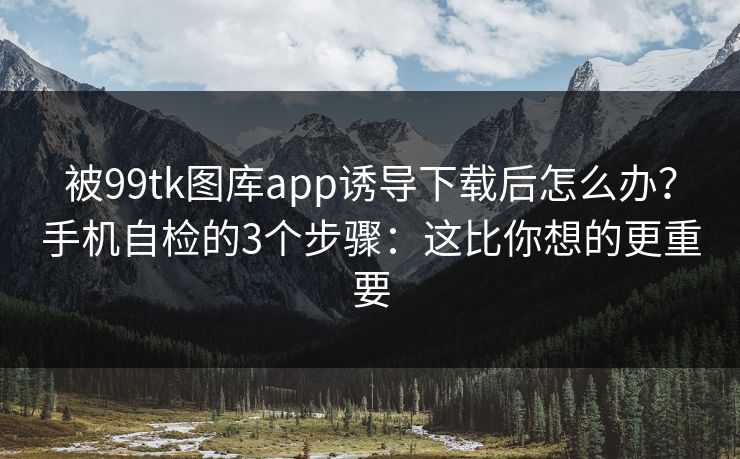 被99tk图库app诱导下载后怎么办？手机自检的3个步骤：这比你想的更重要