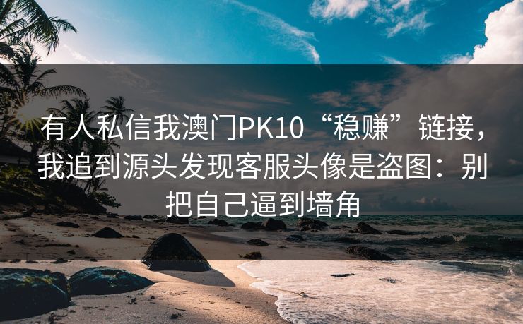 有人私信我澳门PK10“稳赚”链接，我追到源头发现客服头像是盗图：别把自己逼到墙角