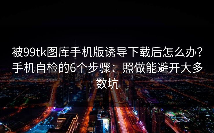 被99tk图库手机版诱导下载后怎么办?手机自检的6个步骤:照做能避开大多数坑