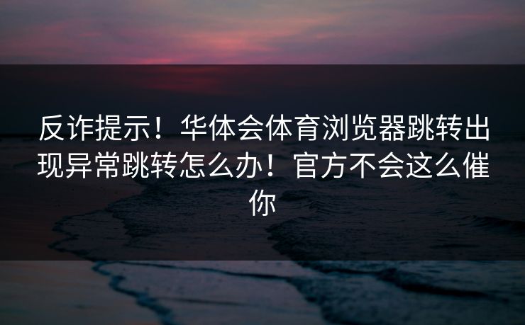 反诈提示！华体会体育浏览器跳转出现异常跳转怎么办！官方不会这么催你