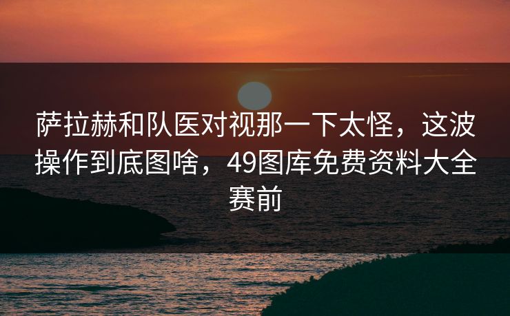 萨拉赫和队医对视那一下太怪，这波操作到底图啥，49图库免费资料大全赛前