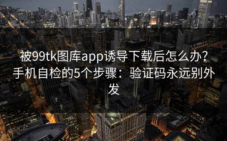 被99tk图库app诱导下载后怎么办？手机自检的5个步骤：验证码永远别外发