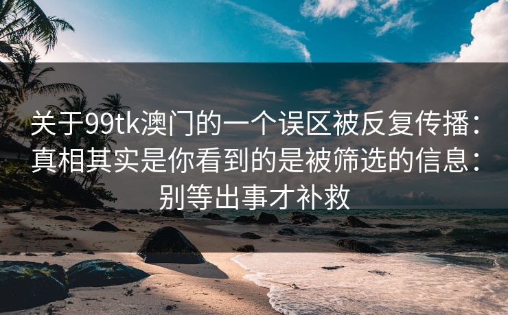 关于99tk澳门的一个误区被反复传播：真相其实是你看到的是被筛选的信息：别等出事才补救