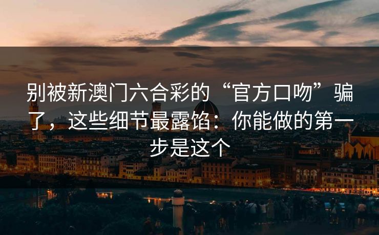 详细阅读:别被新澳门六合彩的“官方口吻”骗了,这些细节最露馅:你能做的第一步是这个 别被新澳门六合彩的“官方口吻”骗了,这些细节最露馅:你能做的第一步是这个
